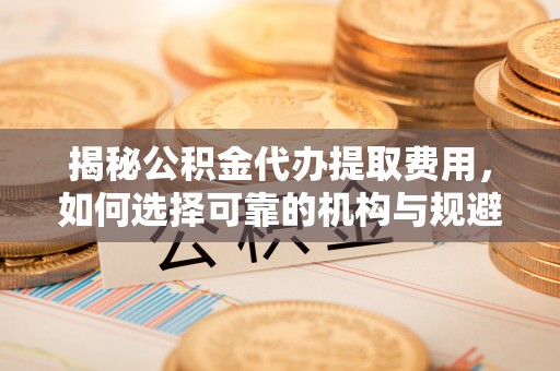 嘉兴揭秘公积金代办提取费用，如何选择可靠的机构与规避潜在风险