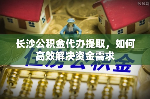 嘉兴长沙公积金代办提取，如何高效解决资金需求