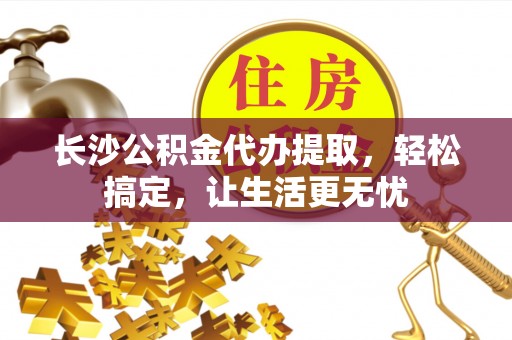 嘉兴长沙公积金代办提取，轻松搞定，让生活更无忧