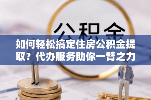 嘉兴如何轻松搞定住房公积金提取？代办服务助你一臂之力