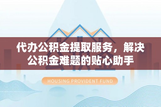 嘉兴代办公积金提取服务，解决公积金难题的贴心助手