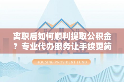 嘉兴离职后如何顺利提取公积金？专业代办服务让手续更简单