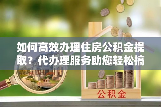 嘉兴如何高效办理住房公积金提取？代办理服务助您轻松搞定