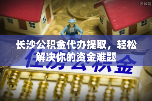 嘉兴长沙公积金代办提取，轻松解决你的资金难题