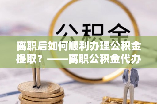 嘉兴离职后如何顺利办理公积金提取？——离职公积金代办提取全攻略