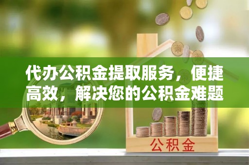 嘉兴代办公积金提取服务，便捷高效，解决您的公积金难题