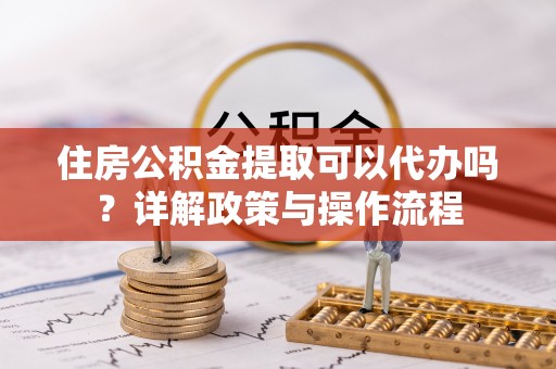嘉兴住房公积金提取可以代办吗？详解政策与操作流程