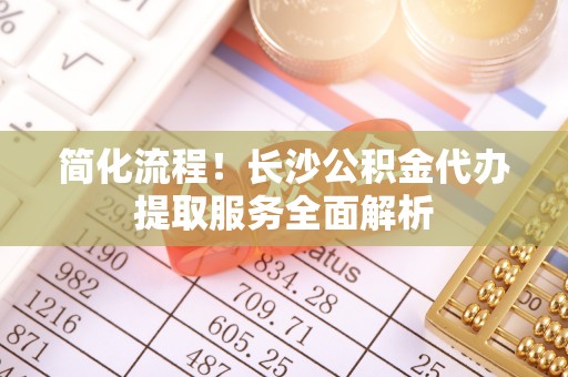 嘉兴简化流程！长沙公积金代办提取服务全面解析