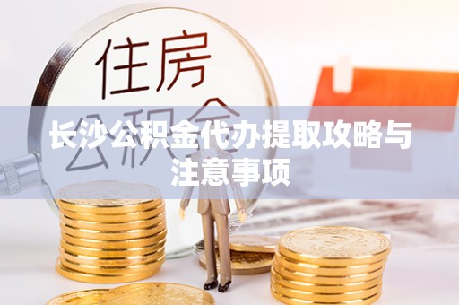 嘉兴长沙公积金代办提取攻略与注意事项