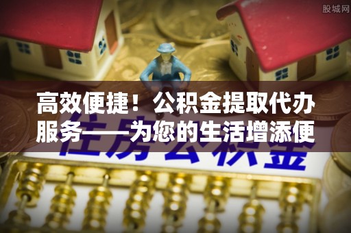 嘉兴高效便捷！公积金提取代办服务——为您的生活增添便利