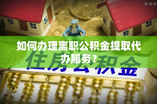 嘉兴如何办理离职公积金提取代办服务？